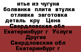 итье из чугуна: болванка, плита, втулка, отливка, заготовка, деталь, кру › Цена ­ 1 - Свердловская обл., Екатеринбург г. Услуги » Другие   . Свердловская обл.,Екатеринбург г.